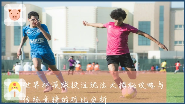 世界杯滚球投注玩法大揭秘攻略与传统竞猜的对比分析